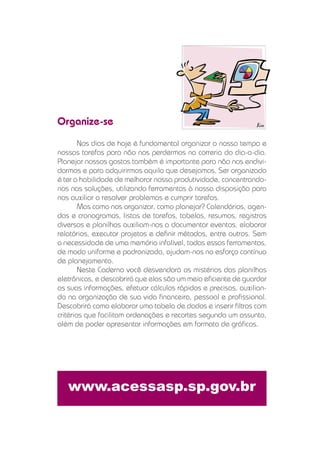 Organize-se
        Nos dias de hoje é fundamental organizar o nosso tempo e
nossas tarefas para não nos perdermos na correria do dia-a-dia.
Planejar nossos gastos também é importante para não nos endivi-
darmos e para adquirirmos aquilo que desejamos. Ser organizado
é ter a habilidade de melhorar nossa produtividade, concentrando-
nos nas soluções, utilizando ferramentas à nossa disposição para
nos auxiliar a resolver problemas e cumprir tarefas.
        Mas como nos organizar, como planejar? Calendários, agen-
das e cronogramas, listas de tarefas, tabelas, resumos, registros
diversos e planilhas auxiliam-nos a documentar eventos, elaborar
relatórios, executar projetos e deﬁnir métodos, entre outros. Sem
a necessidade de uma memória infalível, todas essas ferramentas,
de modo uniforme e padronizado, ajudam-nos no esforço contínuo
de planejamento.
        Neste Caderno você desvendará os mistérios das planilhas
eletrônicas, e descobrirá que elas são um meio eﬁciente de guardar
as suas informações, efetuar cálculos rápidos e precisos, auxilian-
do na organização de sua vida ﬁnanceira, pessoal e proﬁssional.
Descobrirá como elaborar uma tabela de dados e inserir ﬁltros com
critérios que facilitam ordenações e recortes segundo um assunto,
além de poder apresentar informações em formato de gráﬁcos.




   www.acessasp.sp.gov.br
 
