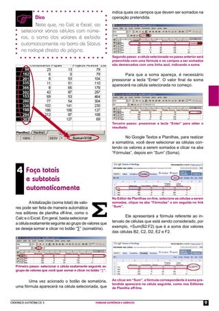 indica quais os campos que devem ser somados na
             Dica                                                  operação pretendida.
             Note que, no Calc e Excel, ao
      selecionar várias células com núme-
      ros, a soma dos valores é exibida
      automaticamente na barra de Status
      no rodapé direito da página.
                                                                   Segundo passo: a célula selecionada no passo anterior será
                                                                   preenchida com uma fórmula e os campos a ser somados
                                                                   são demarcados com uma linha azul, indicando a soma.


                                                                          Para que a soma apareça, é necessário
                                                                   pressionar a tecla “Enter”. O valor ﬁnal da soma
                                                                   aparecerá na célula selecionada no começo.




                                                                   Terceiro passo: pressionar a tecla “Enter” para obter o
                                                                   resultado.

                                                                          No Google Textos e Planilhas, para realizar
                                                                   a somatória, você deve selecionar as células con-
                                                                   tendo os valores a serem somados e clicar na aba
                                                                   “Fórmulas”, depois em “Sum” (Soma).



    4 Faça totais
          e subtotais
          automaticamente
                                                                   No Editor de Planilhas on-line, selecione as células a serem
           A totalização (soma total) de valo-                     somadas, clique na aba “Fórmulas” e em seguida no link
   res pode ser feita de maneira automática                        “Sum”.

   nos editores de planilha off-line, como o
                                                                           Ele apresentará a fórmula referente ao in-
   Calc e o Excel. Em geral, basta selecionar
                                                                   tervalo de células que está sendo considerado, por
   a célula exatamente seguinte ao grupo de valores que
                                                                   exemplo, =Sum(B2:F2) que é a soma dos valores
   se deseja somar e clicar no botão “∑” (somatória).
                                                                   das células B2, C2, D2, E2 e F2.




   Primeiro passo: selecionar a célula exatamente seguinte ao
   grupo de valores que você quer somar e clicar no botão “∑”.


          Uma vez acionado o botão de somatória,                   Ao clicar em “Sum”, a fórmula correspondente à soma pre-
                                                                   tendida aparecerá na célula seguinte, como nos Editores
   uma fórmula aparecerá na célula selecionada, que                de Planilha off-line.



CADERNOS ELETRÔNICOS 3                                 PLANILHA ELETRÔNICA E GRÁFICOS                                             9
 
