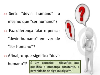 o Será “devir humano” o
mesmo que “ser humano”?
o Faz diferença falar e pensar
“devir humano” em vez de
“ser humano”?
o Afinal, o que significa “devir
humano”? É um conceito filosófico que
qualifica a mudança constante, a
perenidade de algo ou alguém.
 