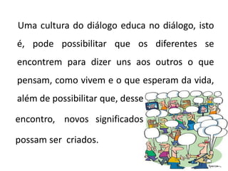 Uma cultura do diálogo educa no diálogo, isto
é, pode possibilitar que os diferentes se
encontrem para dizer uns aos outros o que
pensam, como vivem e o que esperam da vida,
além de possibilitar que, desse
encontro, novos significados
possam ser criados.
 