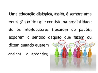 Uma educação dialógica, assim, é sempre uma
educação crítica que consiste na possibilidade
de os interlocutores trocarem de papéis,
exporem o sentido daquilo que fazem ou
dizem quando querem
ensinar e aprender,
 