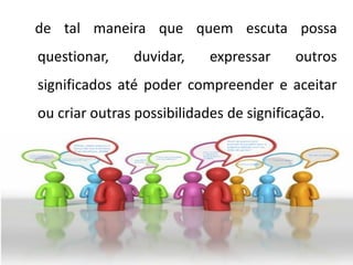 de tal maneira que quem escuta possa
questionar, duvidar, expressar outros
significados até poder compreender e aceitar
ou criar outras possibilidades de significação.
 