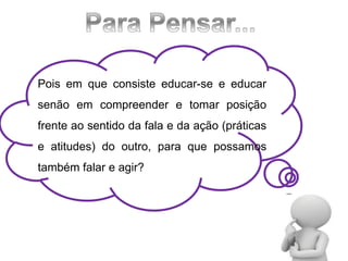 Pois em que consiste educar-se e educar
senão em compreender e tomar posição
frente ao sentido da fala e da ação (práticas
e atitudes) do outro, para que possamos
também falar e agir?
 
