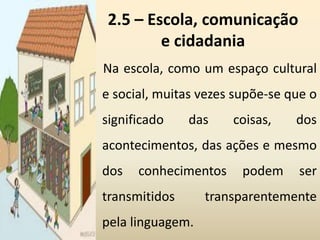 2.5 – Escola, comunicação
e cidadania
Na escola, como um espaço cultural
e social, muitas vezes supõe-se que o
significado das coisas, dos
acontecimentos, das ações e mesmo
dos conhecimentos podem ser
transmitidos transparentemente
pela linguagem.
 