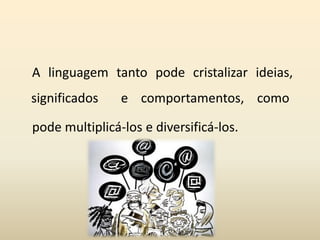 A linguagem tanto pode cristalizar ideias,
significados e comportamentos, como
pode multiplicá-los e diversificá-los.
 