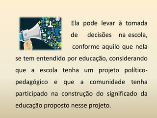Ela pode levar à tomada
de decisões na escola,
conforme aquilo que nela
se tem entendido por educação, considerando
que a escola tenha um projeto político-
pedagógico e que a comunidade tenha
participado na construção do significado da
educação proposto nesse projeto.
 
