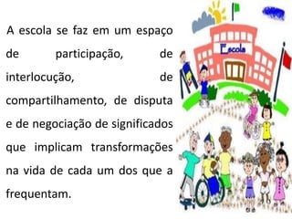 A escola se faz em um espaço
de participação, de
interlocução, de
compartilhamento, de disputa
e de negociação de significados
que implicam transformações
na vida de cada um dos que a
frequentam.
 