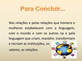 Nas relações e pelas relações que homens e
mulheres estabelecem com a linguagem,
com o mundo e com os outros na e pela
linguagem que criam, mantém, transformam
e recriam as instituições, os
valores, as relações.
 