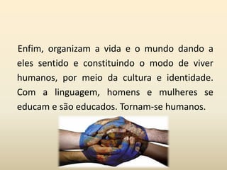 Enfim, organizam a vida e o mundo dando a
eles sentido e constituindo o modo de viver
humanos, por meio da cultura e identidade.
Com a linguagem, homens e mulheres se
educam e são educados. Tornam-se humanos.
 