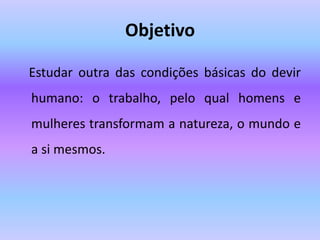Objetivo
Estudar outra das condições básicas do devir
humano: o trabalho, pelo qual homens e
mulheres transformam a natureza, o mundo e
a si mesmos.
 