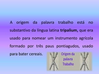 A origem da palavra trabalho está no
substantivo da língua latina tripalium, que era
usado para nomear um instrumento agrícola
formado por três paus pontiagudos, usado
para bater cereais.
 