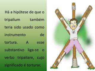 Há a hipótese de que o
tripalium também
teria sido usado como
instrumento de
tortura. A esse
substantivo liga-se o
verbo tripaliare, cujo
significado é torturar.
 