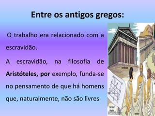 Entre os antigos gregos:
O trabalho era relacionado com a
escravidão.
A escravidão, na filosofia de
Aristóteles, por exemplo, funda-se
no pensamento de que há homens
que, naturalmente, não são livres
 