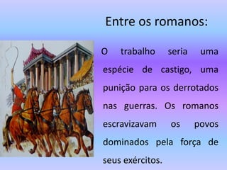 Entre os romanos:
O trabalho seria uma
espécie de castigo, uma
punição para os derrotados
nas guerras. Os romanos
escravizavam os povos
dominados pela força de
seus exércitos.
 