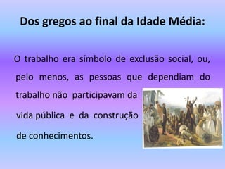 Dos gregos ao final da Idade Média:
O trabalho era símbolo de exclusão social, ou,
pelo menos, as pessoas que dependiam do
trabalho não participavam da
vida pública e da construção
de conhecimentos.
 