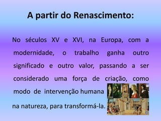 A partir do Renascimento:
No séculos XV e XVI, na Europa, com a
modernidade, o trabalho ganha outro
significado e outro valor, passando a ser
considerado uma força de criação, como
modo de intervenção humana
na natureza, para transformá-la.
 