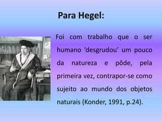 Para Hegel:
Foi com trabalho que o ser
humano ‘desgrudou’ um pouco
da natureza e pôde, pela
primeira vez, contrapor-se como
sujeito ao mundo dos objetos
naturais (Konder, 1991, p.24).
 