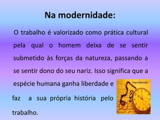 Na modernidade:
O trabalho é valorizado como prática cultural
pela qual o homem deixa de se sentir
submetido às forças da natureza, passando a
se sentir dono do seu nariz. Isso significa que a
espécie humana ganha liberdade e
faz a sua própria história pelo
trabalho.
 