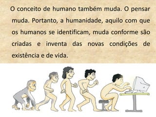O conceito de humano também muda. O pensar
muda. Portanto, a humanidade, aquilo com que
os humanos se identificam, muda conforme são
criadas e inventa das novas condições de
existência e de vida.
 