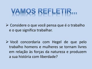  Considere o que você pensa que é o trabalho
e o que significa trabalhar.
 Você concordaria com Hegel de que pelo
trabalho homens e mulheres se tornam livres
em relação às forças da natureza e produzem
a sua história com liberdade?
 