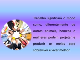 Trabalho significará o modo
como, diferentemente de
outros animais, homens e
mulheres podem projetar e
produzir os meios para
sobreviver e viver melhor.
 
