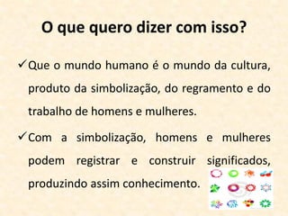 O que quero dizer com isso?
Que o mundo humano é o mundo da cultura,
produto da simbolização, do regramento e do
trabalho de homens e mulheres.
Com a simbolização, homens e mulheres
podem registrar e construir significados,
produzindo assim conhecimento.
 