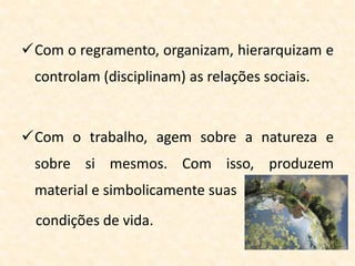 Com o regramento, organizam, hierarquizam e
controlam (disciplinam) as relações sociais.
Com o trabalho, agem sobre a natureza e
sobre si mesmos. Com isso, produzem
material e simbolicamente suas
condições de vida.
 