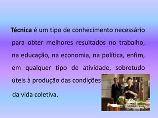 Técnica é um tipo de conhecimento necessário
para obter melhores resultados no trabalho,
na educação, na economia, na política, enfim,
em qualquer tipo de atividade, sobretudo
úteis à produção das condições
da vida coletiva.
 