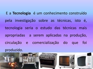 E a Tecnologia é um conhecimento construído
pela investigação sobre as técnicas, isto é,
tecnologia seria o estudo das técnicas mais
apropriadas a serem aplicadas na produção,
circulação e comercialização do que foi
produzido.
 