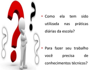 • Como ela tem sido
utilizada nas práticas
diárias da escola?
• Para fazer seu trabalho
você precisa de
conhecimentos técnicos?
 