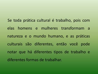 Se toda prática cultural é trabalho, pois com
elas homens e mulheres transformam a
natureza e o mundo humano, e as práticas
culturais são diferentes, então você pode
notar que há diferentes tipos de trabalho e
diferentes formas de trabalhar.
 