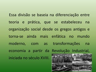 Essa divisão se baseia na diferenciação entre
teoria e prática, que se estabeleceu na
organização social desde os gregos antigos e
torna-se ainda mais enfática no mundo
moderno, com as transformações na
economia a partir da Revolução Industrial,
iniciada no século XVIII.
 