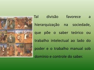 Tal divisão favorece a
hierarquização na sociedade,
que põe o saber teórico ou
trabalho intelectual ao lado do
poder e o trabalho manual sob
domínio e controle do saber.
 