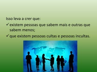 Isso leva a crer que:
existem pessoas que sabem mais e outras que
sabem menos;
que existem pessoas cultas e pessoas incultas.
 