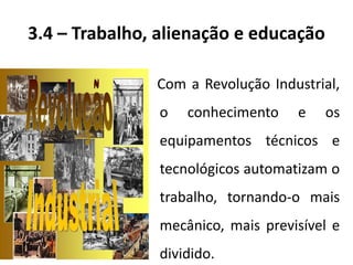 3.4 – Trabalho, alienação e educação
Com a Revolução Industrial,
o conhecimento e os
equipamentos técnicos e
tecnológicos automatizam o
trabalho, tornando-o mais
mecânico, mais previsível e
dividido.
 