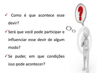  Como é que acontece esse
devir?
Será que você pode participar e
influenciar esse devir de algum
modo?
Se puder, em que condições
isso pode acontecer?
 