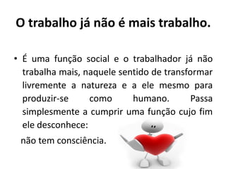 O trabalho já não é mais trabalho.
• É uma função social e o trabalhador já não
trabalha mais, naquele sentido de transformar
livremente a natureza e a ele mesmo para
produzir-se como humano. Passa
simplesmente a cumprir uma função cujo fim
ele desconhece:
não tem consciência.
 