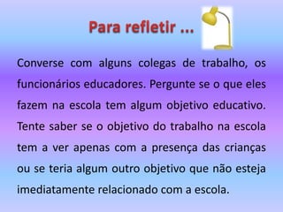 Converse com alguns colegas de trabalho, os
funcionários educadores. Pergunte se o que eles
fazem na escola tem algum objetivo educativo.
Tente saber se o objetivo do trabalho na escola
tem a ver apenas com a presença das crianças
ou se teria algum outro objetivo que não esteja
imediatamente relacionado com a escola.
 