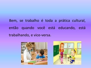Bem, se trabalho é toda a prática cultural,
então quando você está educando, está
trabalhando, e vice-versa.
 