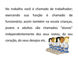 No trabalho você é chamado de trabalhador;
exercendo sua função é chamado de
funcionário; assim também na escola crianças,
jovens e adultos são chamados “alunos”
independentemente dos seus rostos, do seu
coração, do seus desejos etc.
 