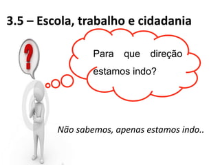 3.5 – Escola, trabalho e cidadania
Não sabemos, apenas estamos indo..
Para que direção
estamos indo?
 