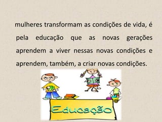 mulheres transformam as condições de vida, é
pela educação que as novas gerações
aprendem a viver nessas novas condições e
aprendem, também, a criar novas condições.
 