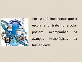 Por isso, é importante que a
escola e o trabalho escolar
possam acompanhar os
avanços tecnológicos da
humanidade.
 