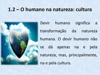1.2 – O humano na natureza: cultura
Devir humano significa a
transformação da natureza
humana. O devir humano não
se dá apenas na e pela
natureza, mas, principalmente,
na e pela cultura.
 