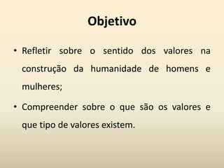 Objetivo
• Refletir sobre o sentido dos valores na
construção da humanidade de homens e
mulheres;
• Compreender sobre o que são os valores e
que tipo de valores existem.
 