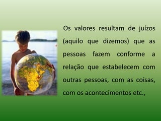 Os valores resultam de juízos
(aquilo que dizemos) que as
pessoas fazem conforme a
relação que estabelecem com
outras pessoas, com as coisas,
com os acontecimentos etc.,
 