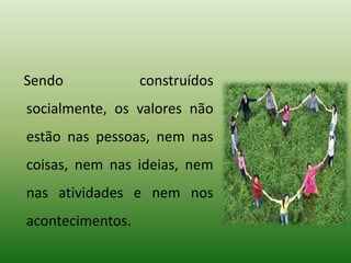 Sendo construídos
socialmente, os valores não
estão nas pessoas, nem nas
coisas, nem nas ideias, nem
nas atividades e nem nos
acontecimentos.
 