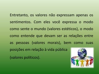 Entretanto, os valores não expressam apenas os
sentimentos. Com eles você expressa o modo
como sente o mundo (valores estéticos), o modo
como entende que devam ser as relações entre
as pessoas (valores morais), bem como suas
posições em relação à vida pública
(valores políticos).
 