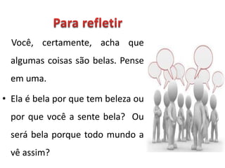 Você, certamente, acha que
algumas coisas são belas. Pense
em uma.
• Ela é bela por que tem beleza ou
por que você a sente bela? Ou
será bela porque todo mundo a
vê assim?
 