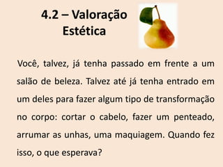 4.2 – Valoração
Estética
Você, talvez, já tenha passado em frente a um
salão de beleza. Talvez até já tenha entrado em
um deles para fazer algum tipo de transformação
no corpo: cortar o cabelo, fazer um penteado,
arrumar as unhas, uma maquiagem. Quando fez
isso, o que esperava?
 